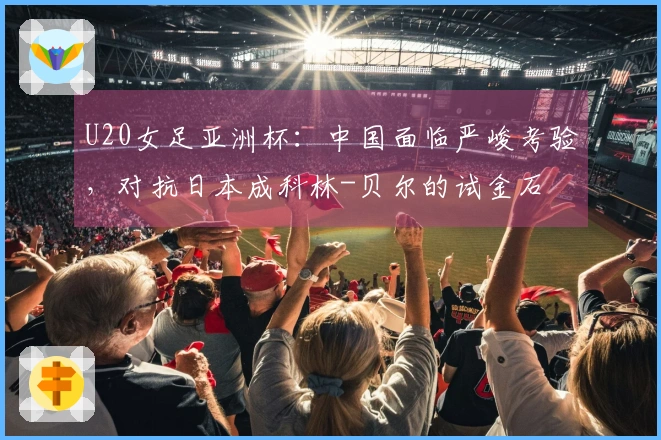 U20女足亚洲杯：中国面临严峻考验，对抗日本成科林-贝尔的试金石