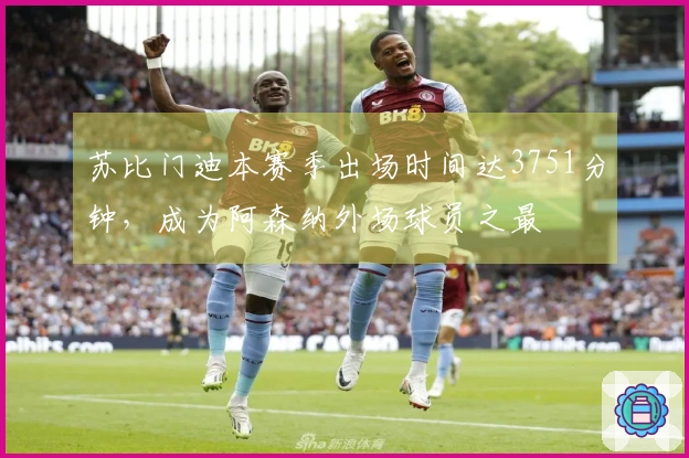 苏比门迪本赛季出场时间达3751分钟，成为阿森纳外场球员之最