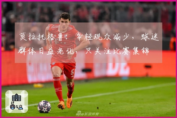 莫拉托格鲁：年轻观众减少，球迷群体日益老化，只关注比赛集锦