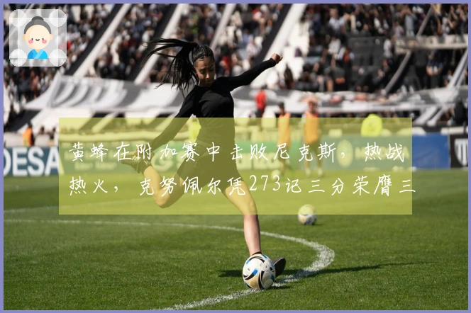 黄蜂在附加赛中击败尼克斯，热战热火，克努佩尔凭273记三分荣膺三分之王