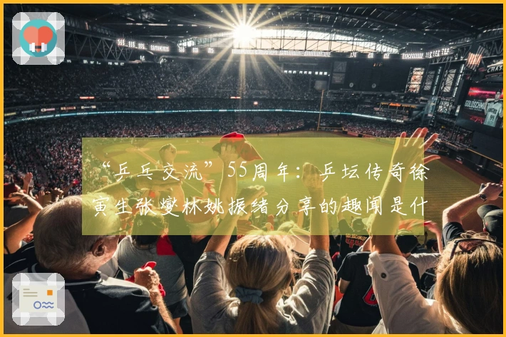 “乒乓交流”55周年：乒坛传奇徐寅生张燮林姚振绪分享的趣闻是什么？