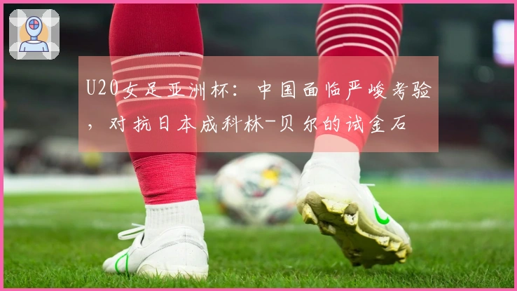 U20女足亚洲杯：中国面临严峻考验，对抗日本成科林-贝尔的试金石