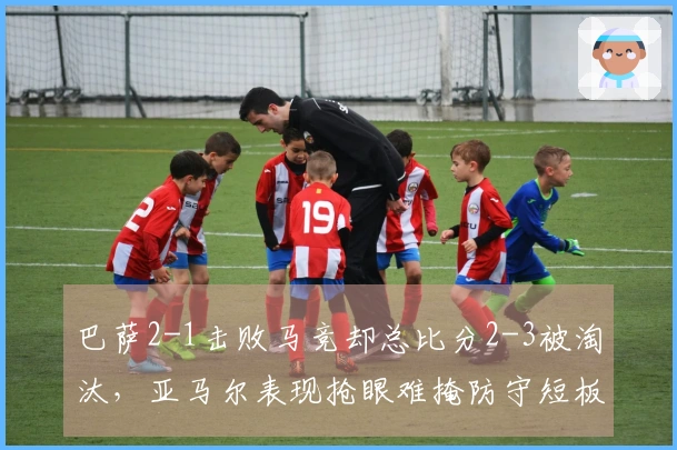 巴萨2-1击败马竞却总比分2-3被淘汰，亚马尔表现抢眼难掩防守短板