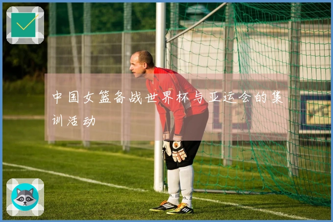 中国女篮备战世界杯与亚运会的集训活动