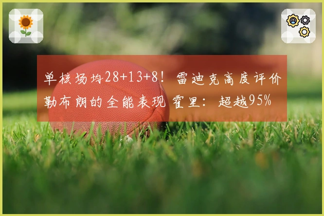 单核场均28+13+8！雷迪克高度评价勒布朗的全能表现 霍里：超越95%的人