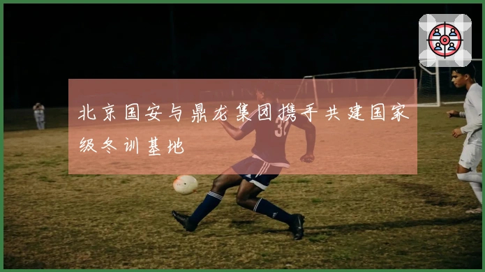 北京国安与鼎龙集团携手共建国家级冬训基地