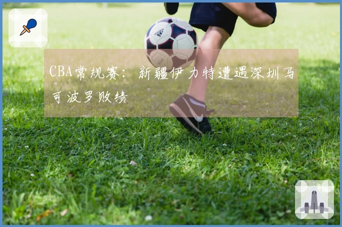 CBA常规赛：新疆伊力特遭遇深圳马可波罗败绩