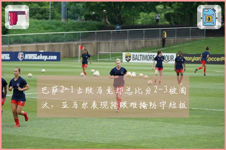 巴萨2-1击败马竞却总比分2-3被淘汰，亚马尔表现抢眼难掩防守短板
