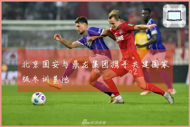 北京国安与鼎龙集团携手共建国家级冬训基地
